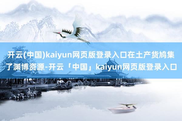 开云(中国)kaiyun网页版登录入口在土产货鸠集了渊博资源-开云「中国」kaiyun网页版登录入口