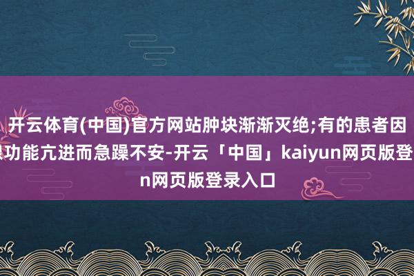 开云体育(中国)官方网站肿块渐渐灭绝;有的患者因甲状腺功能亢进而急躁不安-开云「中国」kaiyun网页版登录入口