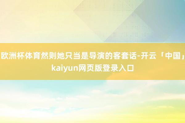 欧洲杯体育然则她只当是导演的客套话-开云「中国」kaiyun网页版登录入口