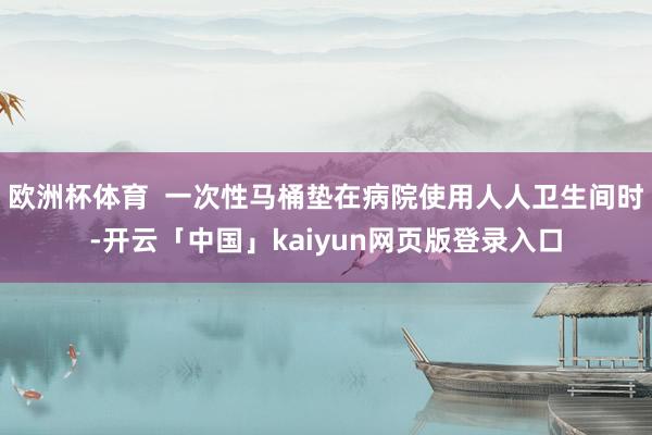 欧洲杯体育  一次性马桶垫在病院使用人人卫生间时-开云「中国」kaiyun网页版登录入口