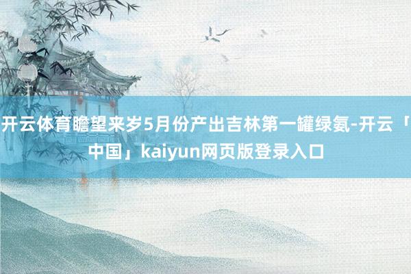 开云体育瞻望来岁5月份产出吉林第一罐绿氨-开云「中国」kaiyun网页版登录入口