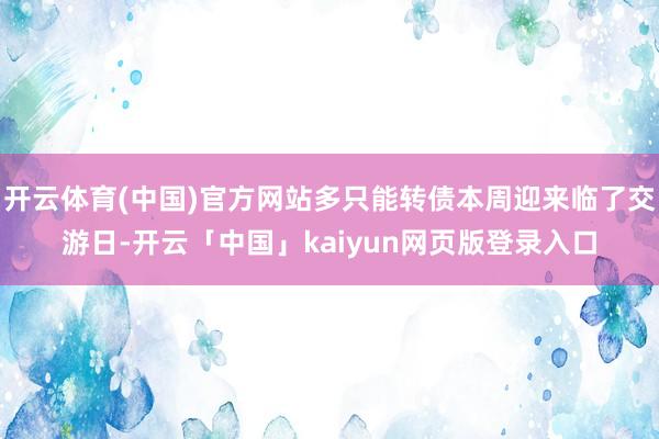 开云体育(中国)官方网站多只能转债本周迎来临了交游日-开云「中国」kaiyun网页版登录入口