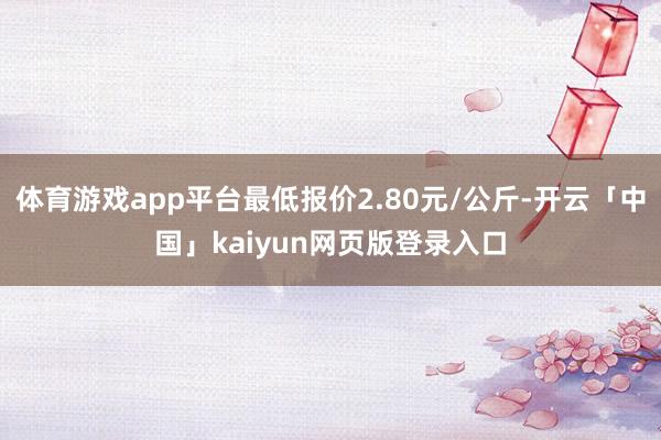 体育游戏app平台最低报价2.80元/公斤-开云「中国」kaiyun网页版登录入口