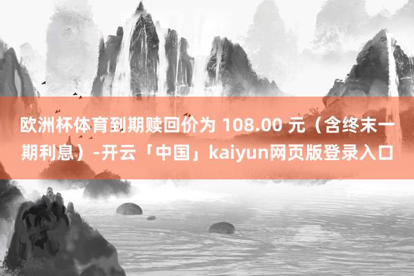 欧洲杯体育到期赎回价为 108.00 元（含终末一期利息）-开云「中国」kaiyun网页版登录入口