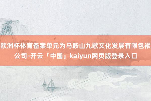 欧洲杯体育备案单元为马鞍山九歌文化发展有限包袱公司-开云「中国」kaiyun网页版登录入口