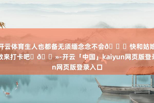 开云体育生人也都备无须缅念念不会👀快和姑娘妹扫数来打卡吧✌🏻-开云「中国」kaiyun网页版登录入口