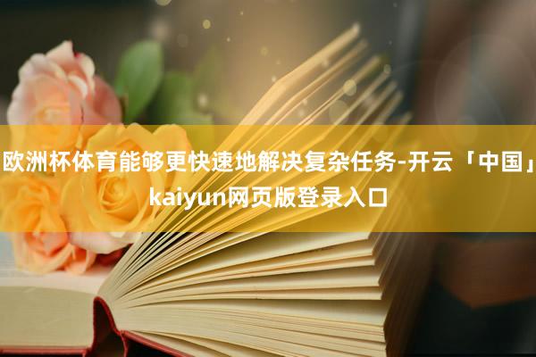 欧洲杯体育能够更快速地解决复杂任务-开云「中国」kaiyun网页版登录入口