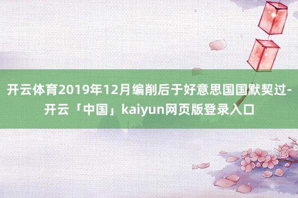 开云体育2019年12月编削后于好意思国国默契过-开云「中国」kaiyun网页版登录入口