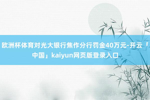 欧洲杯体育对光大银行焦作分行罚金40万元-开云「中国」kaiyun网页版登录入口