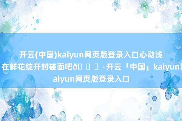开云(中国)kaiyun网页版登录入口心动浅春系💓｜在鲜花绽开时碰面吧💐-开云「中国」kaiyun网页版登录入口