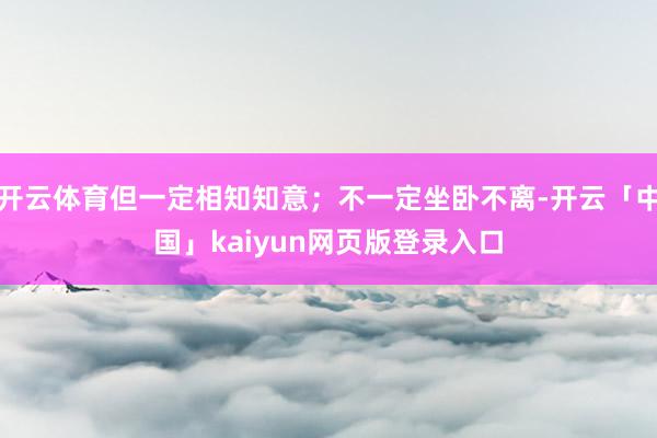 开云体育但一定相知知意；不一定坐卧不离-开云「中国」kaiyun网页版登录入口