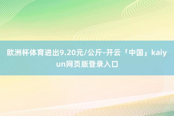 欧洲杯体育进出9.20元/公斤-开云「中国」kaiyun网页版登录入口