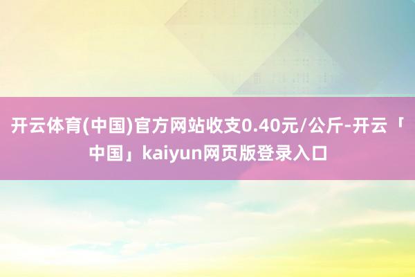 开云体育(中国)官方网站收支0.40元/公斤-开云「中国」kaiyun网页版登录入口