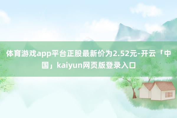 体育游戏app平台正股最新价为2.52元-开云「中国」kaiyun网页版登录入口