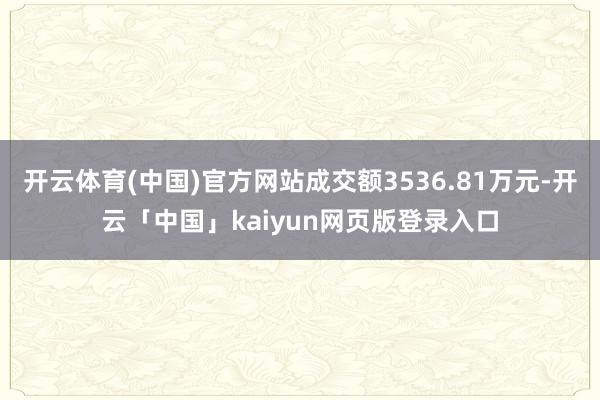 开云体育(中国)官方网站成交额3536.81万元-开云「中国」kaiyun网页版登录入口