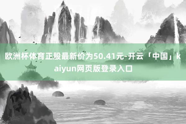 欧洲杯体育正股最新价为50.41元-开云「中国」kaiyun网页版登录入口