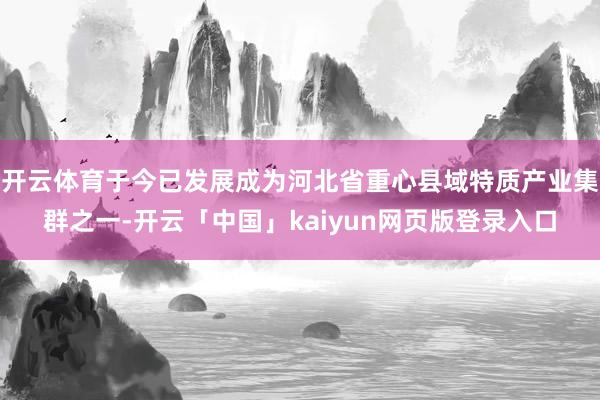 开云体育于今已发展成为河北省重心县域特质产业集群之一-开云「中国」kaiyun网页版登录入口