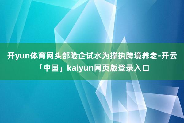 开yun体育网　　头部险企试水　　为撑执跨境养老-开云「中国」kaiyun网页版登录入口