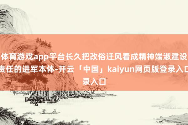体育游戏app平台长久把改俗迁风看成精神端淑建设责任的进军本体-开云「中国」kaiyun网页版登录入口