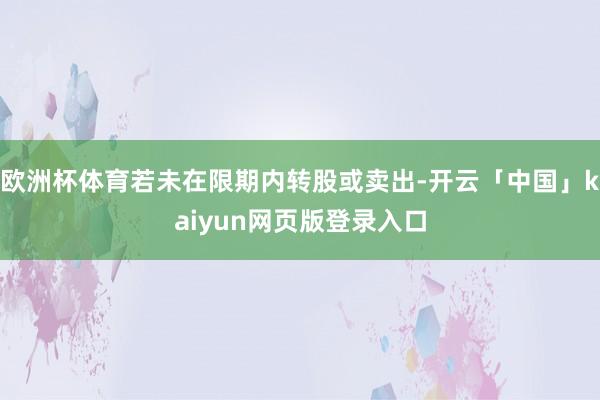 欧洲杯体育若未在限期内转股或卖出-开云「中国」kaiyun网页版登录入口
