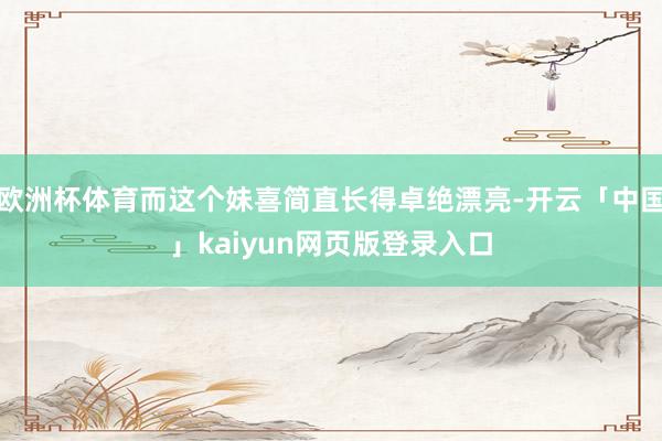 欧洲杯体育而这个妹喜简直长得卓绝漂亮-开云「中国」kaiyun网页版登录入口