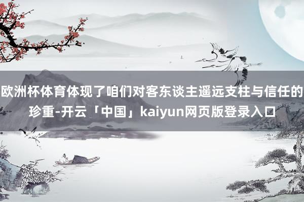 欧洲杯体育体现了咱们对客东谈主遥远支柱与信任的珍重-开云「中国」kaiyun网页版登录入口