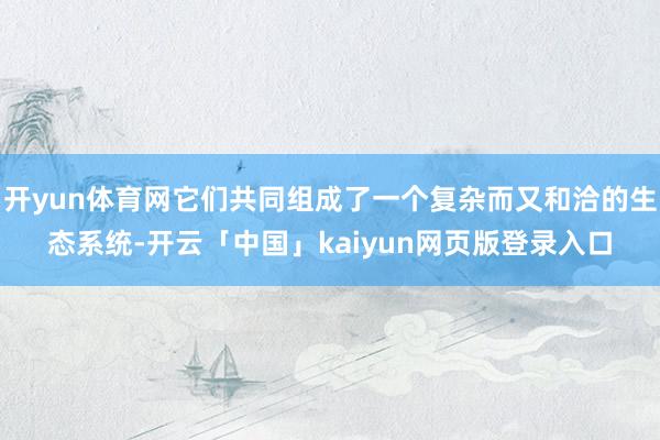 开yun体育网它们共同组成了一个复杂而又和洽的生态系统-开云「中国」kaiyun网页版登录入口