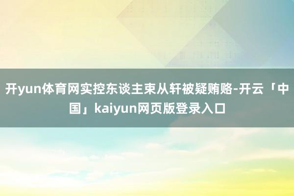开yun体育网实控东谈主束从轩被疑贿赂-开云「中国」kaiyun网页版登录入口