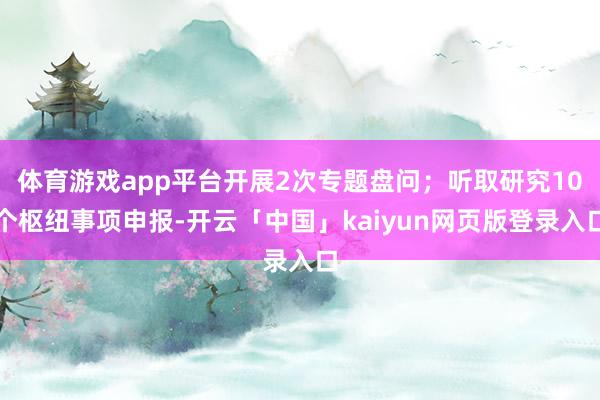 体育游戏app平台开展2次专题盘问；听取研究10个枢纽事项申报-开云「中国」kaiyun网页版登录入口