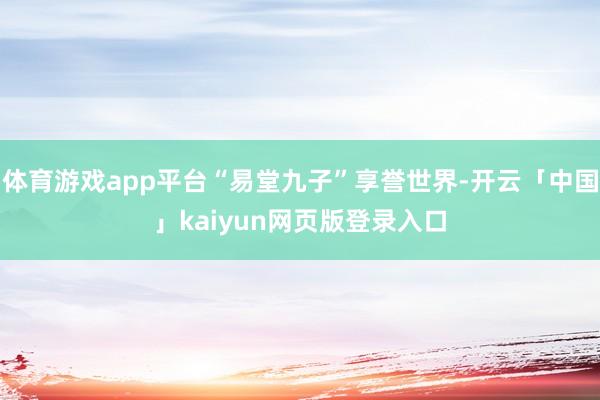 体育游戏app平台“易堂九子”享誉世界-开云「中国」kaiyun网页版登录入口