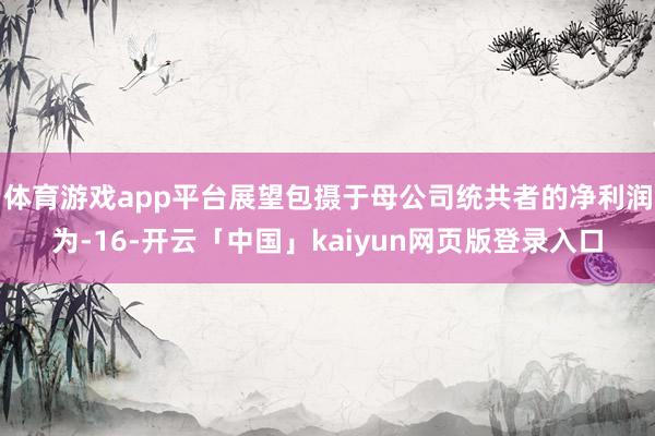 体育游戏app平台展望包摄于母公司统共者的净利润为-16-开云「中国」kaiyun网页版登录入口