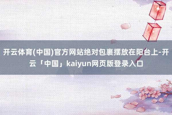 开云体育(中国)官方网站绝对包裹摆放在阳台上-开云「中国」kaiyun网页版登录入口