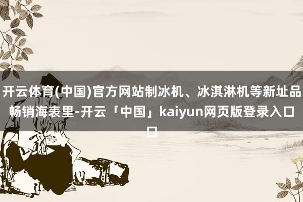 开云体育(中国)官方网站制冰机、冰淇淋机等新址品畅销海表里-开云「中国」kaiyun网页版登录入口