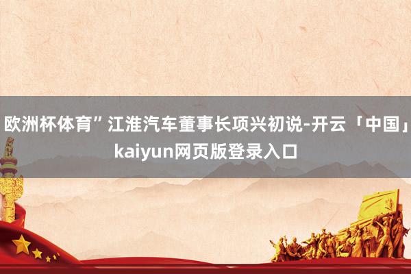 欧洲杯体育”江淮汽车董事长项兴初说-开云「中国」kaiyun网页版登录入口