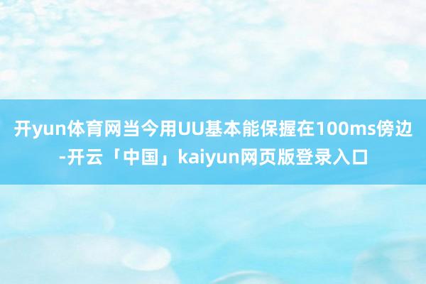 开yun体育网当今用UU基本能保握在100ms傍边-开云「中国」kaiyun网页版登录入口