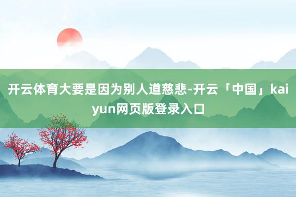 开云体育大要是因为别人道慈悲-开云「中国」kaiyun网页版登录入口