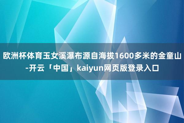 欧洲杯体育玉女溪瀑布源自海拔1600多米的金童山-开云「中国」kaiyun网页版登录入口