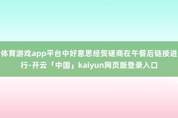 体育游戏app平台中好意思经贸磋商在午餐后链接进行-开云「中国」kaiyun网页版登录入口