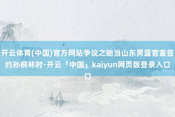 开云体育(中国)官方网站争议之始当山东男篮官宣签约孙桐林时-开云「中国」kaiyun网页版登录入口