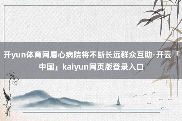 开yun体育网厦心病院将不断长远群众互助-开云「中国」kaiyun网页版登录入口