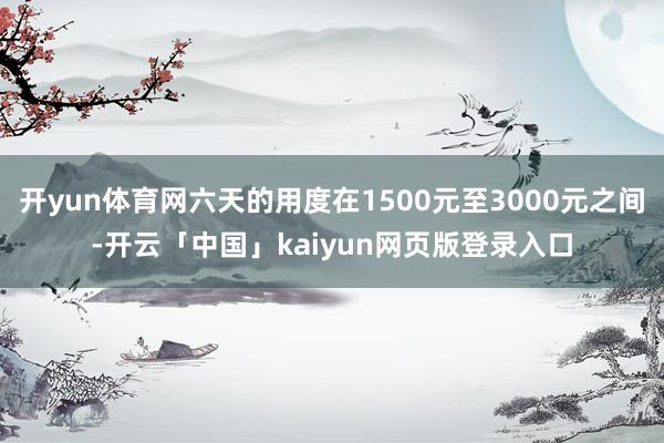 开yun体育网六天的用度在1500元至3000元之间-开云「中国」kaiyun网页版登录入口