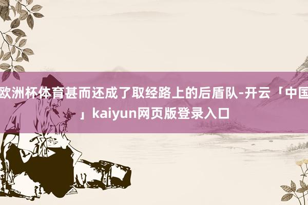 欧洲杯体育甚而还成了取经路上的后盾队-开云「中国」kaiyun网页版登录入口