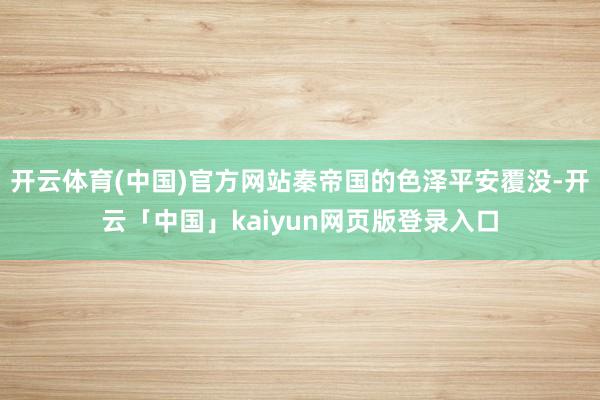 开云体育(中国)官方网站秦帝国的色泽平安覆没-开云「中国」kaiyun网页版登录入口