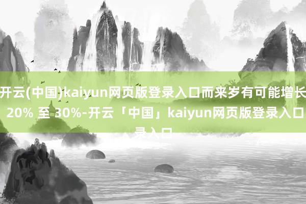 开云(中国)kaiyun网页版登录入口而来岁有可能增长 20% 至 30%-开云「中国」kaiyun网页版登录入口