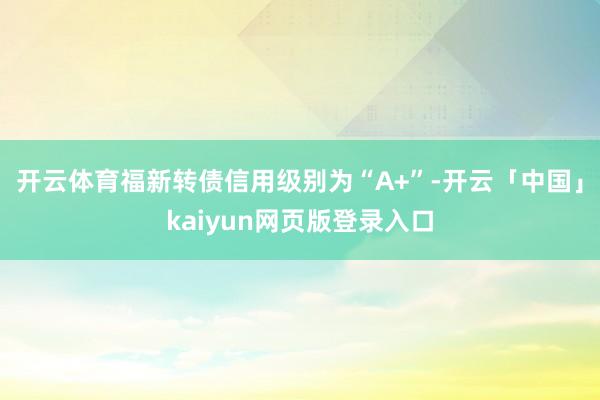 开云体育福新转债信用级别为“A+”-开云「中国」kaiyun网页版登录入口