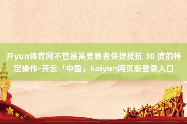 开yun体育网不管是需要患者保捏抵抗 30 度的特定操作-开云「中国」kaiyun网页版登录入口