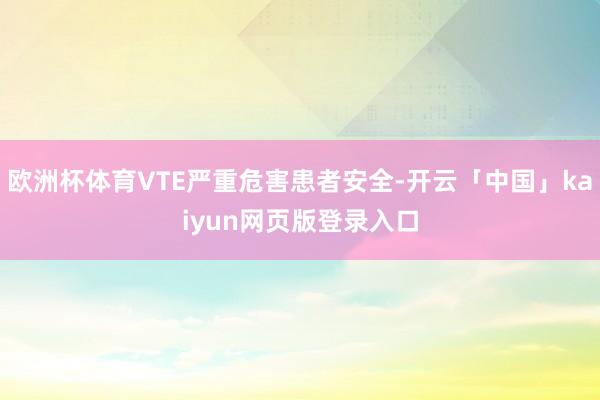 欧洲杯体育VTE严重危害患者安全-开云「中国」kaiyun网页版登录入口