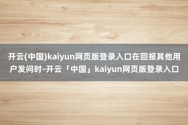 开云(中国)kaiyun网页版登录入口在回报其他用户发问时-开云「中国」kaiyun网页版登录入口