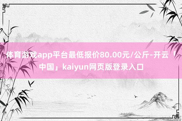 体育游戏app平台最低报价80.00元/公斤-开云「中国」kaiyun网页版登录入口