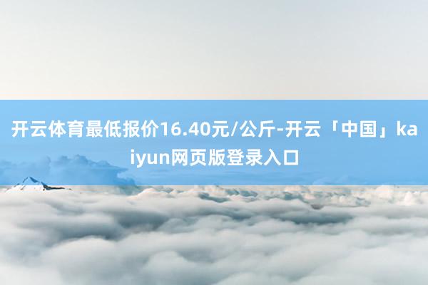开云体育最低报价16.40元/公斤-开云「中国」kaiyun网页版登录入口